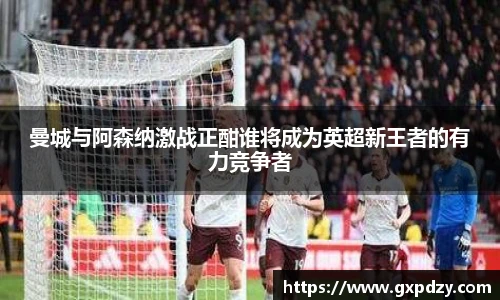 yy易游体育曼城与阿森纳激战正酣谁将成为英超新王者的有力竞争者