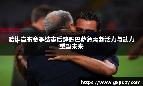 yy易游体育哈维宣布赛季结束后辞职巴萨急需新活力与动力重塑未来
